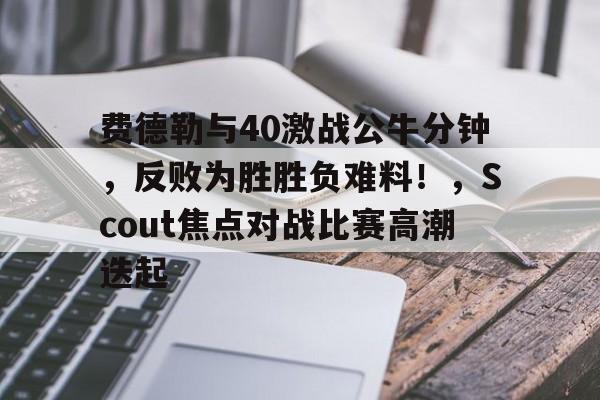 开云-包含费德勒与40激战公牛分钟，反败为胜胜负难料！，Scout焦点对战比赛高潮迭起的词条-开云